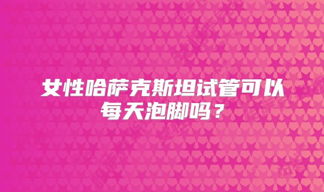 女性哈萨克斯坦试管可以每天泡脚吗？