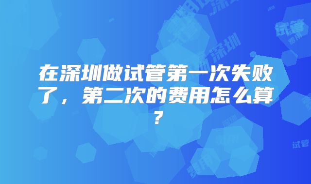 在深圳做试管第一次失败了,第二次的费用怎么算?