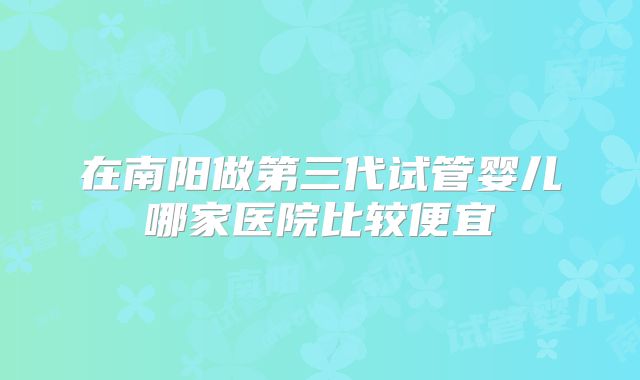 在南阳做第三代试管婴儿哪家医院比较便宜
