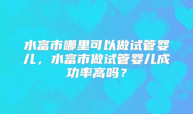 水富市哪里可以做试管婴儿,水富市做试管婴儿成功率高吗?