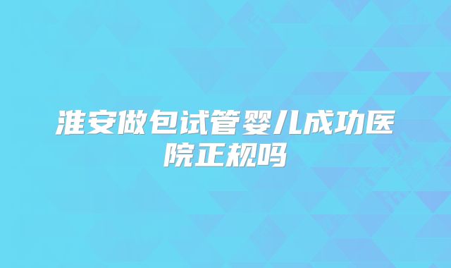 淮安做包试管婴儿成功医院正规吗