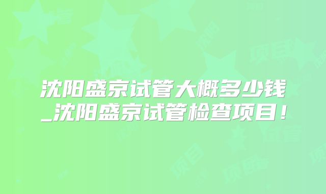 沈阳盛京试管大概多少钱_沈阳盛京试管检查项目！