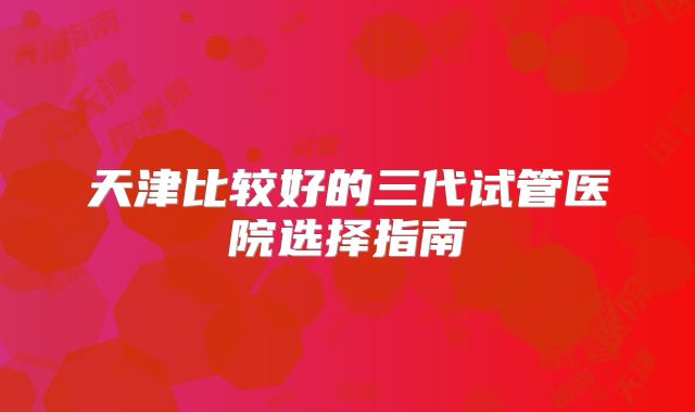天津比较好的三代试管医院选择指南