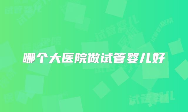 哪个大医院做试管婴儿好