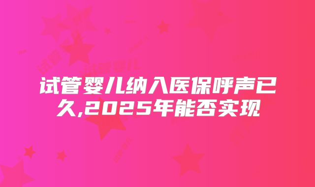 试管婴儿纳入医保呼声已久,2025年能否实现