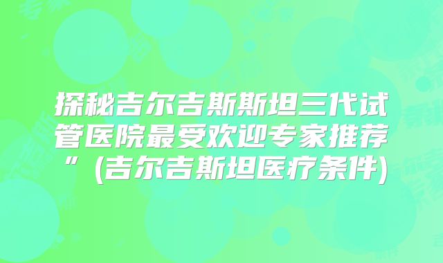 探秘吉尔吉斯斯坦三代试管医院最受欢迎专家推荐”(吉尔吉斯坦医疗条件)