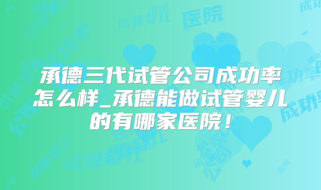 承德三代试管公司成功率怎么样_承德能做试管婴儿的有哪家医院!