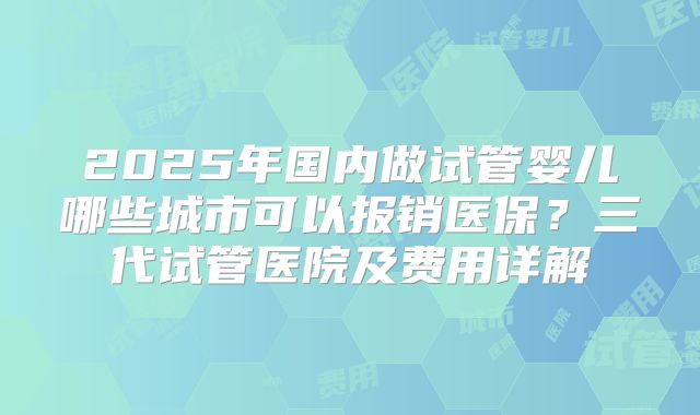 2025年国内做试管婴儿哪些城市可以报销医保？三代试管医院及费用详解