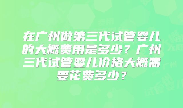 在广州做第三代试管婴儿的大概费用是多少？广州三代试管婴儿价格大概需要花费多少？