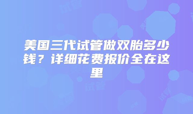 美国三代试管做双胎多少钱？详细花费报价全在这里