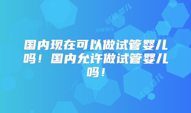 国内现在可以做试管婴儿吗!国内允许做试管婴儿吗!