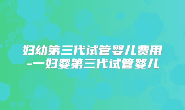 妇幼第三代试管婴儿费用-一妇婴第三代试管婴儿