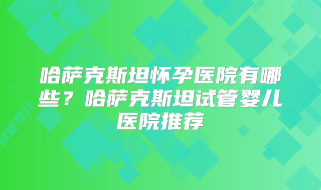 哈萨克斯坦怀孕医院有哪些？哈萨克斯坦试管婴儿医院推荐