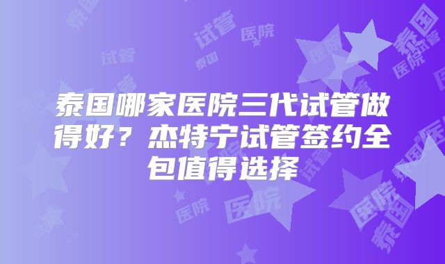 泰国哪家医院三代试管做得好?杰特宁试管签约全包值得选择