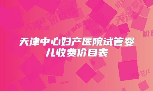 天津中心妇产医院试管婴儿收费价目表