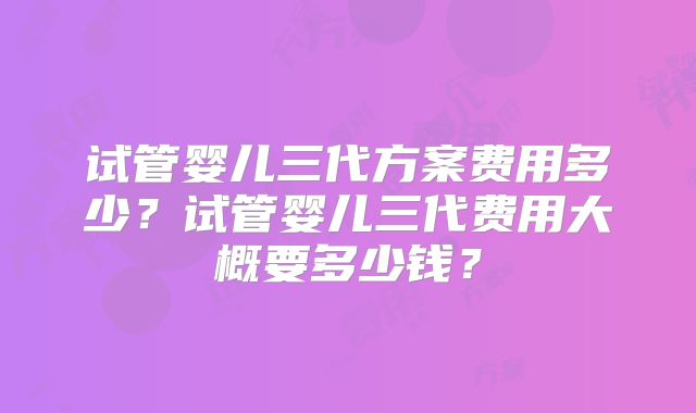 试管婴儿三代方案费用多少？试管婴儿三代费用大概要多少钱？