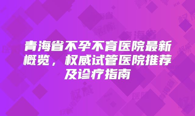 青海省不孕不育医院最新概览，权威试管医院推荐及诊疗指南