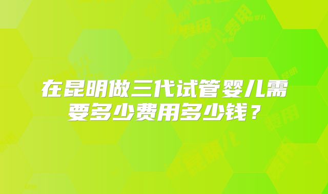在昆明做三代试管婴儿需要多少费用多少钱？