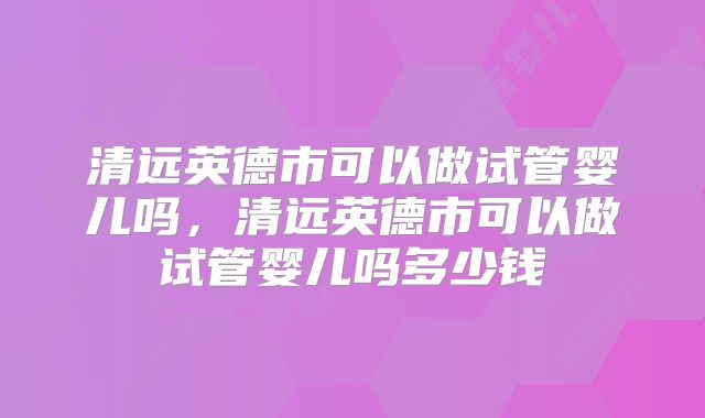 清远英德市可以做试管婴儿吗,清远英德市可以做试管婴儿吗多少钱