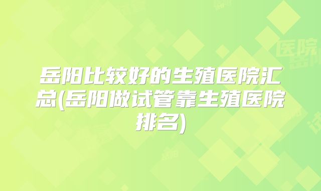 岳阳比较好的生殖医院汇总(岳阳做试管靠生殖医院排名)