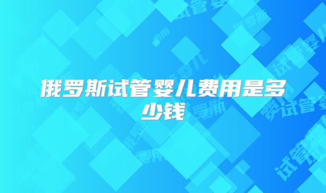俄罗斯试管婴儿费用是多少钱