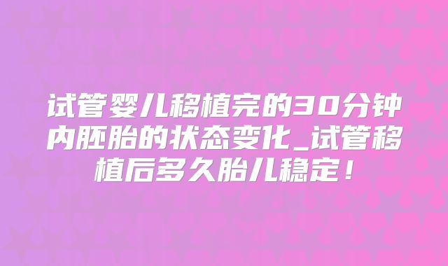 试管婴儿移植完的30分钟内胚胎的状态变化_试管移植后多久胎儿稳定！