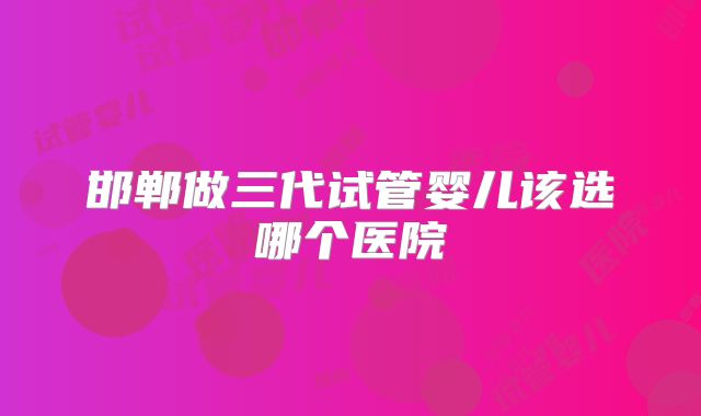 邯郸做三代试管婴儿该选哪个医院