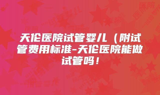 天伦医院试管婴儿(附试管费用标准-天伦医院能做试管吗!