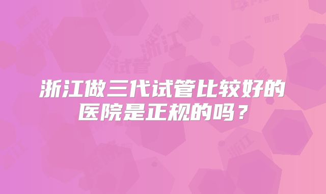 浙江做三代试管比较好的医院是正规的吗?