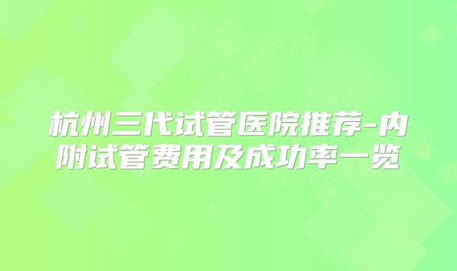 杭州三代试管医院推荐-内附试管费用及成功率一览