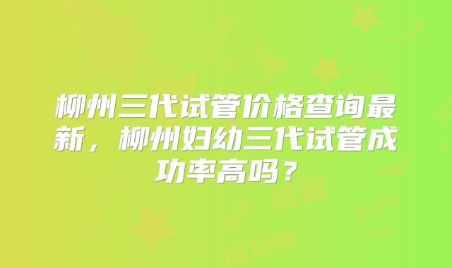 柳州三代试管价格查询最新，柳州妇幼三代试管成功率高吗？