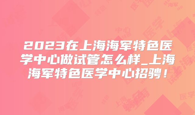 2023在上海海军特色医学中心做试管怎么样_上海海军特色医学中心招骋！