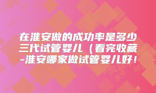 在淮安做的成功率是多少三代试管婴儿（看完收藏-淮安哪家做试管婴儿好！
