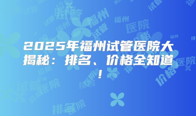 2025年福州试管医院大揭秘：排名、价格全知道！