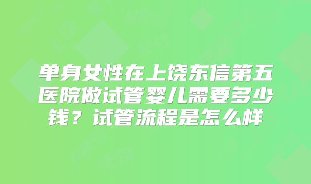 单身女性在上饶东信第五医院做试管婴儿需要多少钱?试管流程是怎么样
