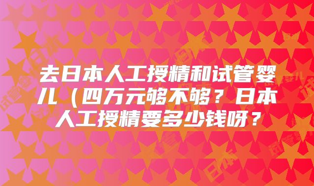 去日本人工授精和试管婴儿(四万元够不够?日本人工授精要多少钱呀?