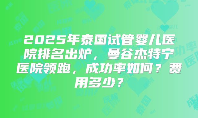 2025年泰国试管婴儿医院排名出炉，曼谷杰特宁医院领跑，成功率如何？费用多少？