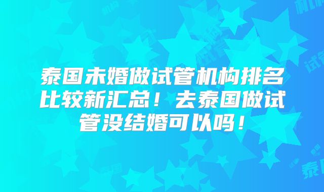 泰国未婚做试管机构排名比较新汇总！去泰国做试管没结婚可以吗！