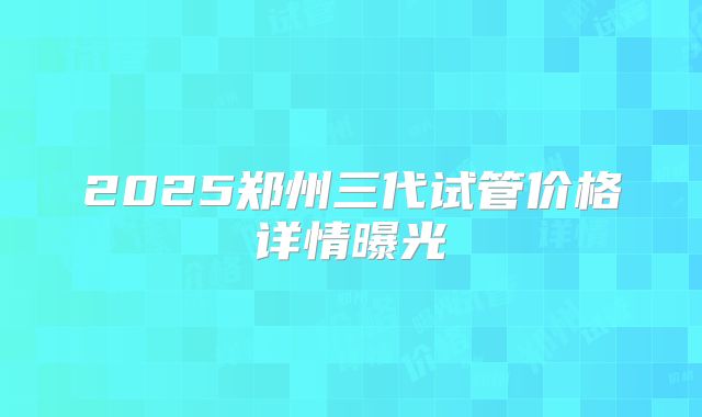 2025郑州三代试管价格详情曝光