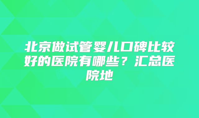 北京做试管婴儿口碑比较好的医院有哪些？汇总医院地
