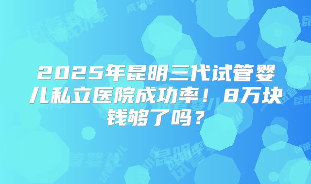 2025年昆明三代试管婴儿私立医院成功率！8万块钱够了吗？