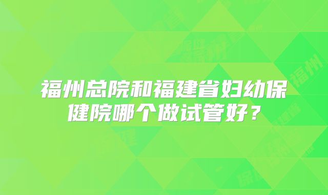 福州总院和福建省妇幼保健院哪个做试管好?
