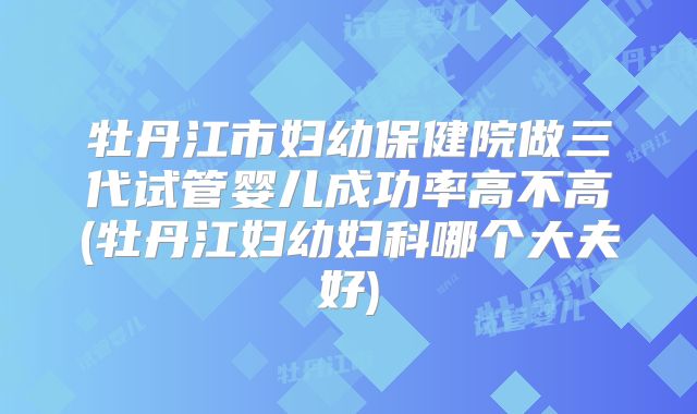 牡丹江市妇幼保健院做三代试管婴儿成功率高不高(牡丹江妇幼妇科哪个大夫好)