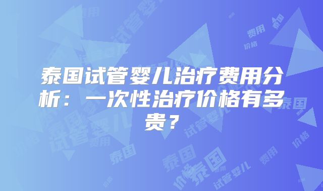泰国试管婴儿治疗费用分析：一次性治疗价格有多贵？