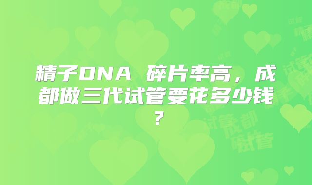 精子DNA 碎片率高,成都做三代试管要花多少钱?