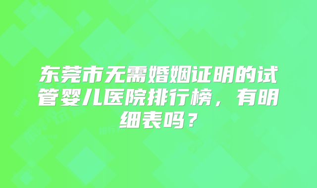 东莞市无需婚姻证明的试管婴儿医院排行榜，有明细表吗？