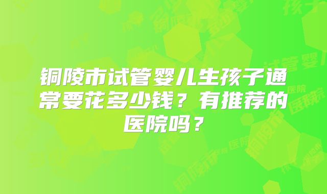 铜陵市试管婴儿生孩子通常要花多少钱？有推荐的医院吗？