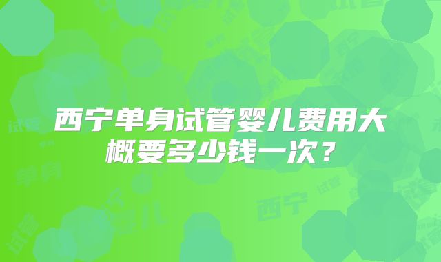 西宁单身试管婴儿费用大概要多少钱一次？
