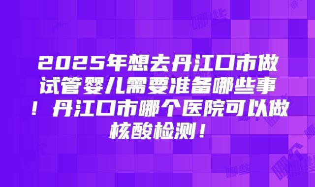 2025年想去丹江口市做试管婴儿需要准备哪些事！丹江口市哪个医院可以做核酸检测！