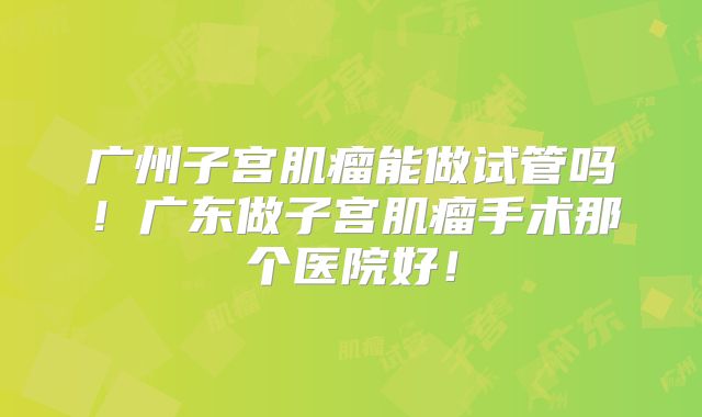 广州子宫肌瘤能做试管吗！广东做子宫肌瘤手术那个医院好！